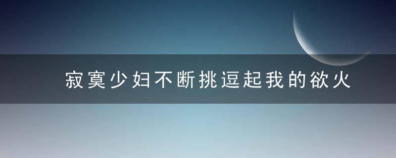 寂寞少妇不断挑逗起我的欲火