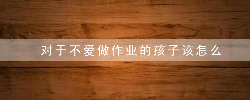 对于不爱做作业的孩子该怎么教育 对于不爱做作业的孩子该如何教育