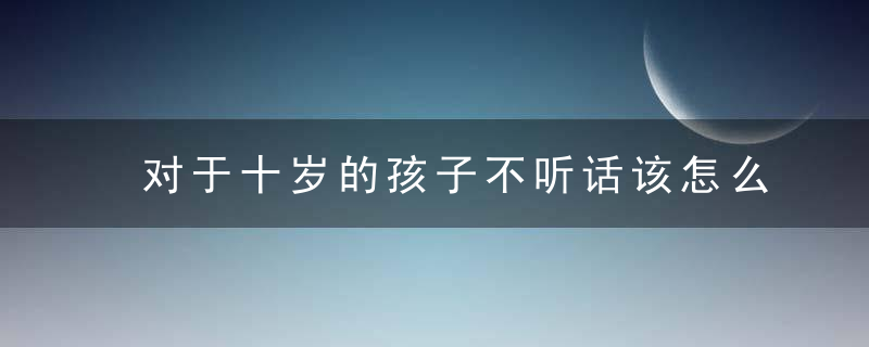 对于十岁的孩子不听话该怎么教育