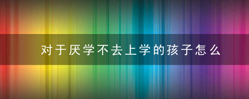 对于厌学不去上学的孩子怎么办 对于厌学不去上学的孩子应该如何引导教育