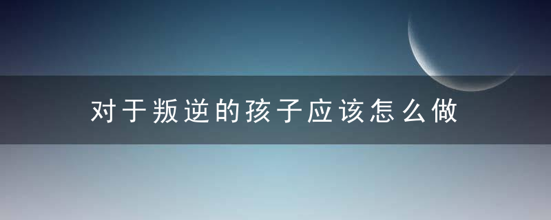 对于叛逆的孩子应该怎么做