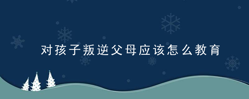 对孩子叛逆父母应该怎么教育