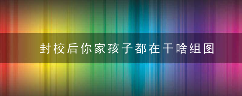 封校后你家孩子都在干啥组图带你看看,过来人,“妈见