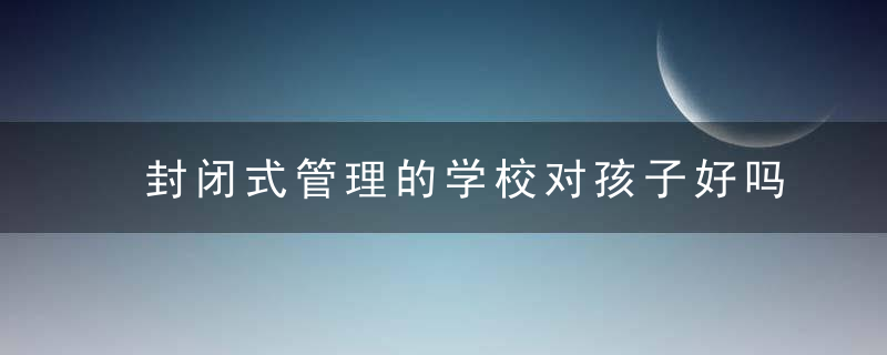 封闭式管理的学校对孩子好吗?（现在的学校都要求封闭式管理合理吗）