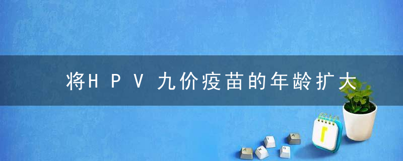 将HPV九价疫苗的年龄扩大到9-45岁是真的还是假的