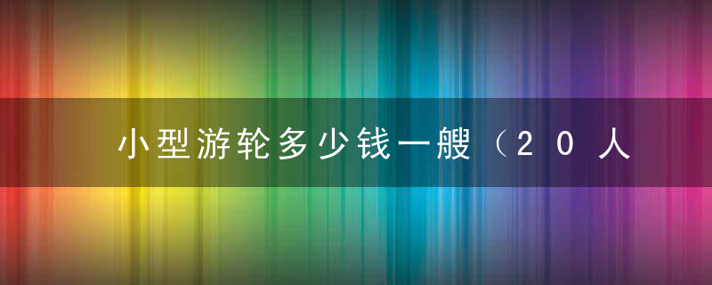 小型游轮多少钱一艘（20人普通客船价格）