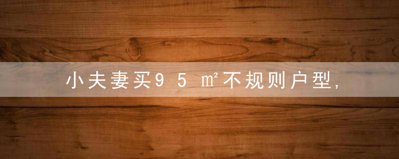 小夫妻买95㎡不规则户型,巧妙设计隔断,功能齐全还显