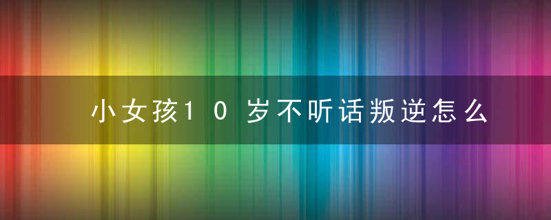 小女孩10岁不听话叛逆怎么管教