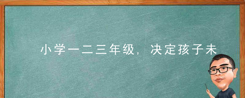 小学一二三年级,决定孩子未来十几年,如何走好小学每一