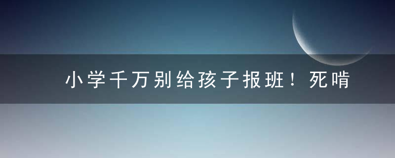 小学千万别给孩子报班！死啃这