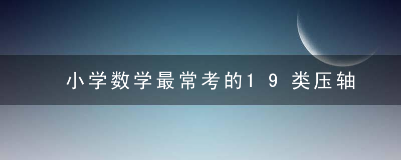 小学数学最常考的19类压轴题！太棒了，帮孩子预习复习有方向！