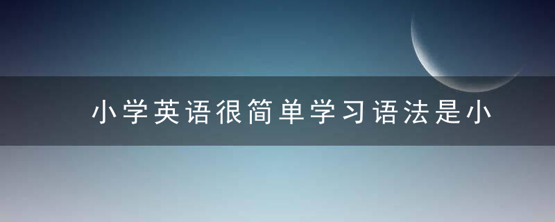 小学英语很简单学习语法是小题大作这样想等到初中就来不及了