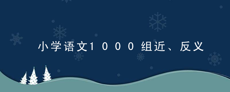 小学语文1000组近、反义词汇总，家长摘抄一份，孩子写作不词穷！