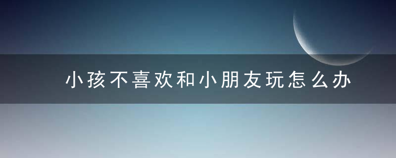 小孩不喜欢和小朋友玩怎么办