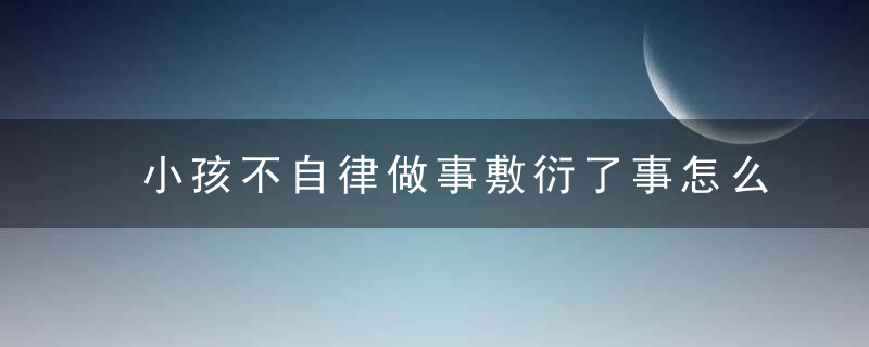 小孩不自律做事敷衍了事怎么办 小孩不自律做事敷衍了事应该怎么引导