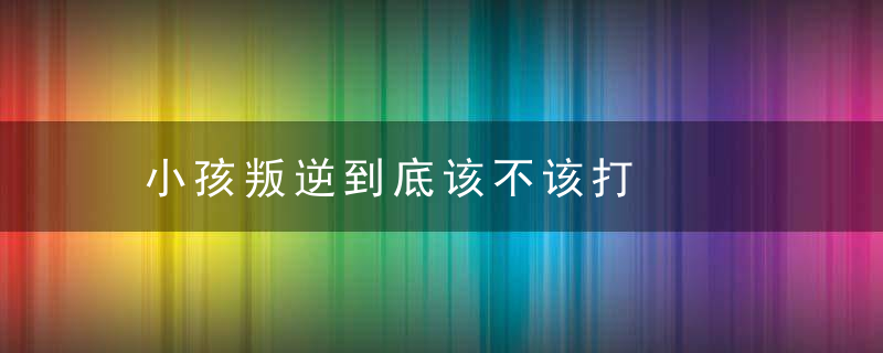 小孩叛逆到底该不该打