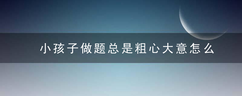 小孩子做题总是粗心大意怎么办 小孩子做题总是粗心大意家长怎么做