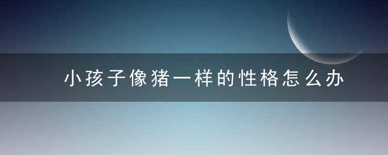 小孩子像猪一样的性格怎么办 如何改变像猪一样性格的孩子