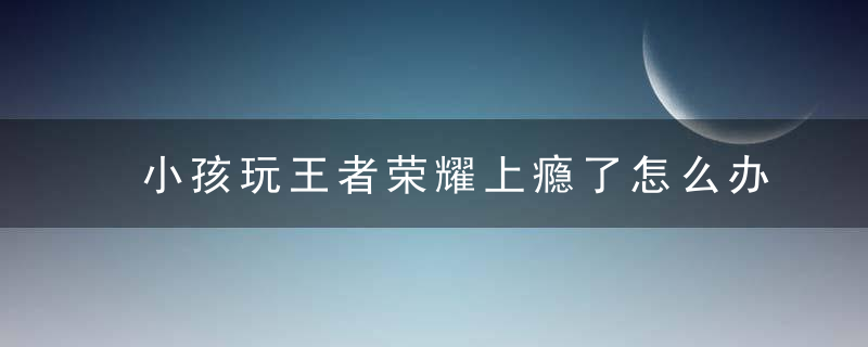 小孩玩王者荣耀上瘾了怎么办 孩子愿意玩王者如何解决