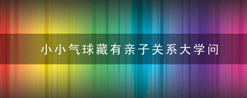 小小气球藏有亲子关系大学问珠海亲子讲堂告诉你