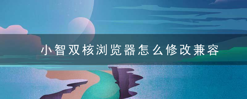 小智双核浏览器怎么修改兼容模式？ 小智双核浏览器修改兼容模式教程攻略