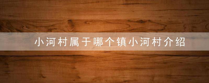 小河村属于哪个镇小河村介绍，小河村属于哪个镇