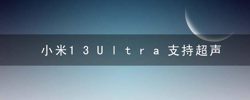 小米13Ultra支持超声波指纹解锁吗 小米13Ultra特色功能介绍