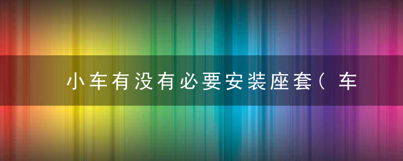 小车有没有必要安装座套(车辆为何不要安装座套)