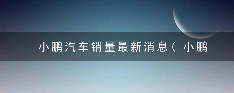 小鹏汽车销量最新消息(小鹏汽车销量最新消息新闻)