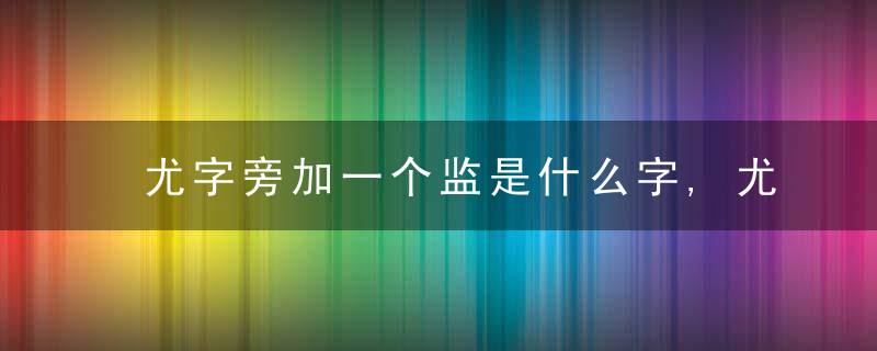 尤字旁加一个监是什么字,尤字旁加一个监念什么