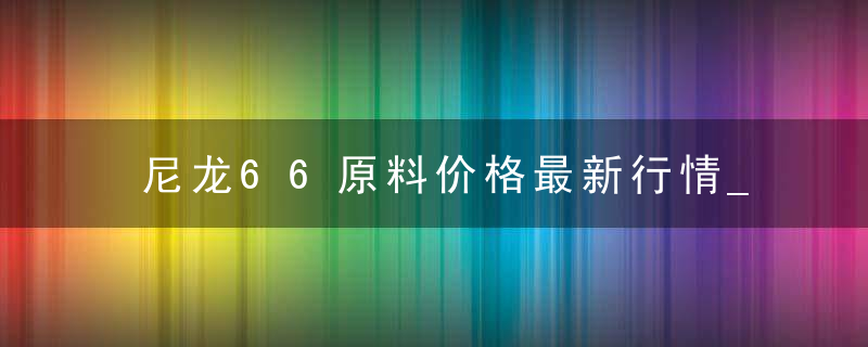 尼龙66原料价格最新行情_尼龙行情