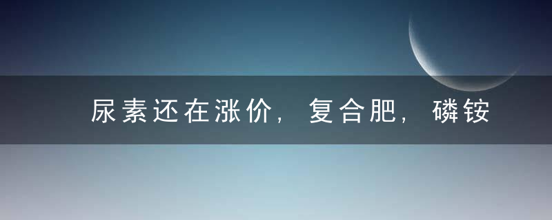 尿素还在涨价,复合肥,磷铵,钾肥有啥变化蕞新报价是