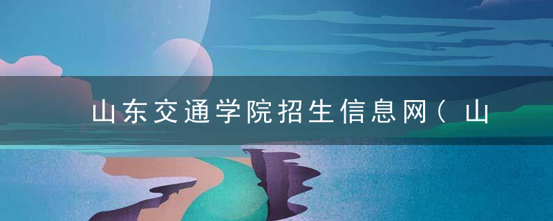 山东交通学院招生信息网(山东省交通学院招生信息网)