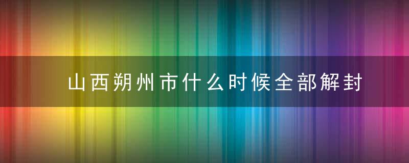 山西朔州市什么时候全部解封，朔州预计解封日期时间