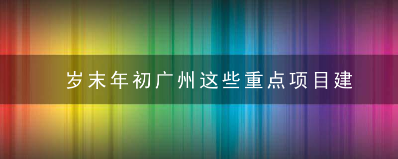 岁末年初广州这些重点项目建设如火如荼推进