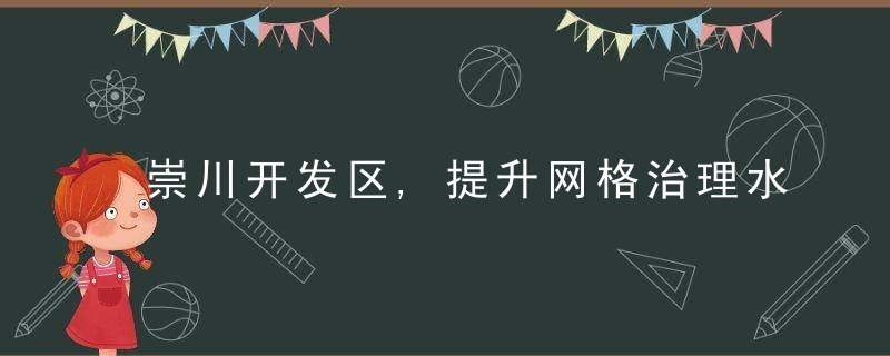 崇川开发区,提升网格治理水平,实现为民服务“全覆盖”