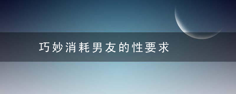 巧妙消耗男友的性要求，巧妙消耗男友的爱