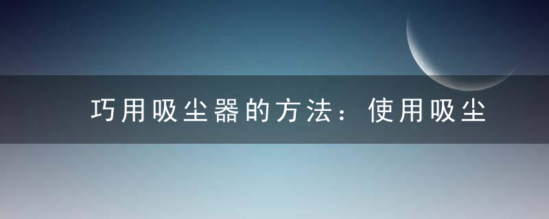 巧用吸尘器的方法：使用吸尘器的小窍门，如何吸尘器