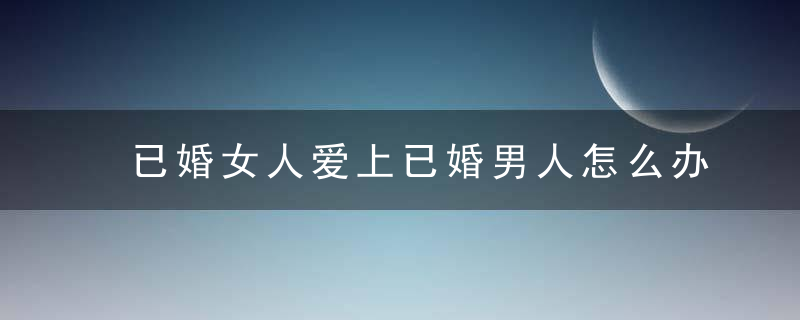 已婚女人爱上已婚男人怎么办 一旦爱上就注定了破碎结局