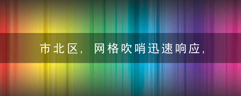 市北区,网格吹哨迅速响应,急难愁盼迎刃而解