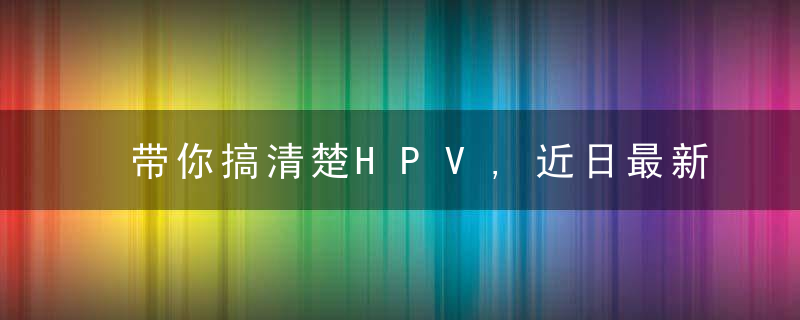 带你搞清楚HPV,近日最新
