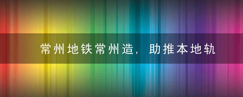 常州地铁常州造,助推本地轨道交通产业发展“再提速”