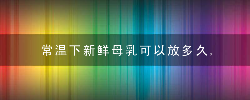 常温下新鲜母乳可以放多久,常温下新鲜母乳可以放多久啊