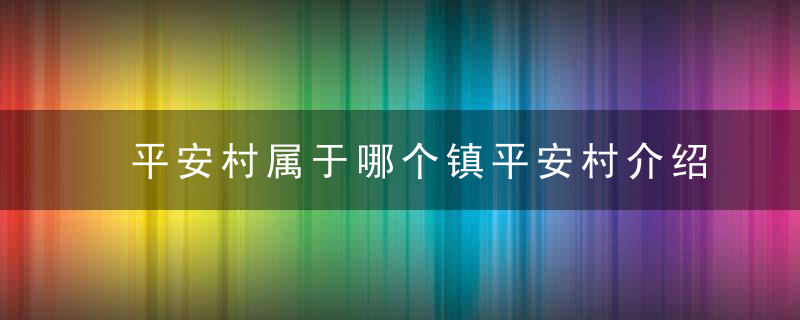 平安村属于哪个镇平安村介绍，平安村属于哪个社区