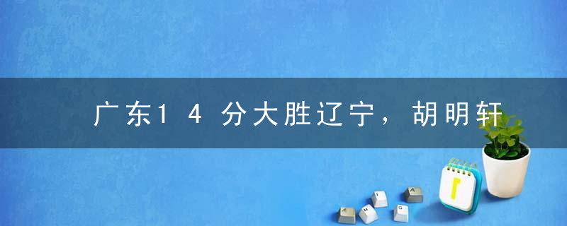 广东14分大胜辽宁，胡明轩和徐杰合砍33分，杜锋完胜，洋帅看懂了