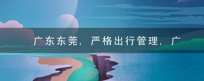 广东东莞,严格出行管理,广大市民群众非必要不离莞,不