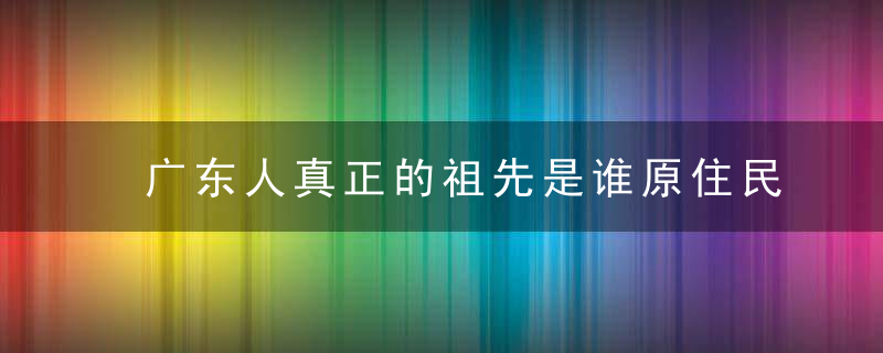 广东人真正的祖先是谁原住民不是三大民系,广府,客家