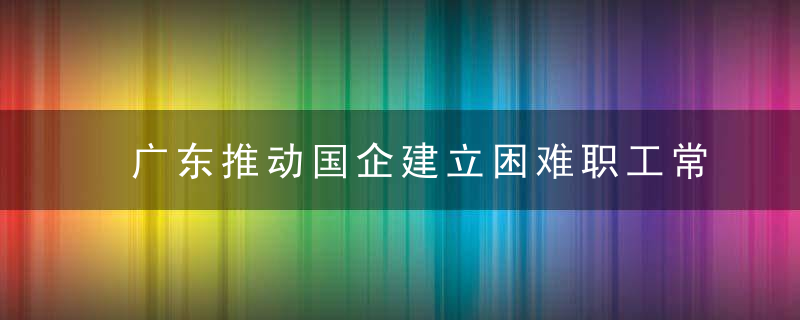 广东推动国企建立困难职工常态化帮扶机制,近日最新