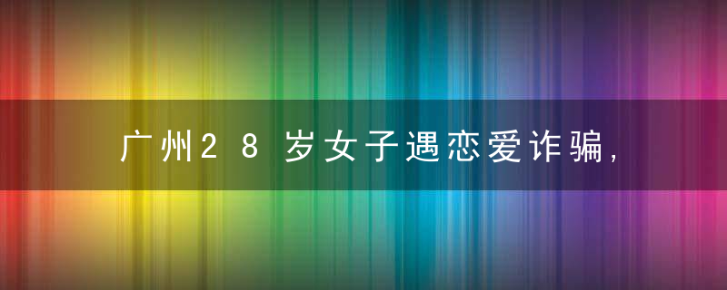 广州28岁女子遇恋爱诈骗,称损失近千万