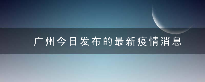 广州今日发布的最新疫情消息，今天广州确诊病例分布在哪个区